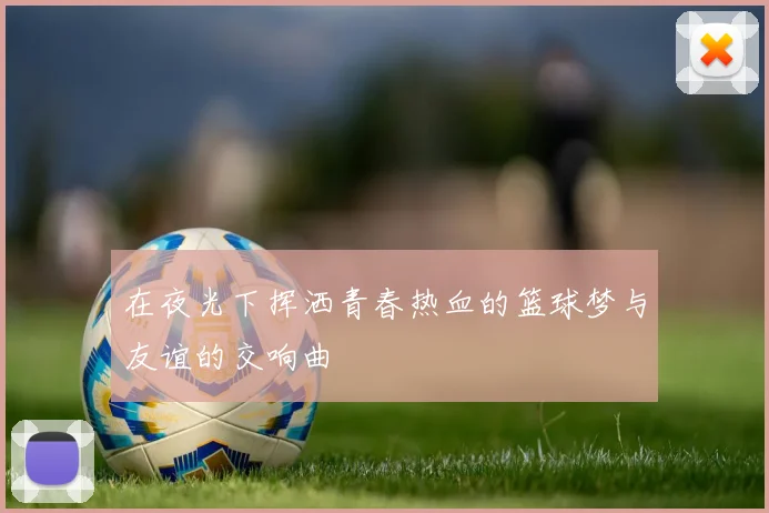 在夜光下挥洒青春热血的篮球梦与友谊的交响曲