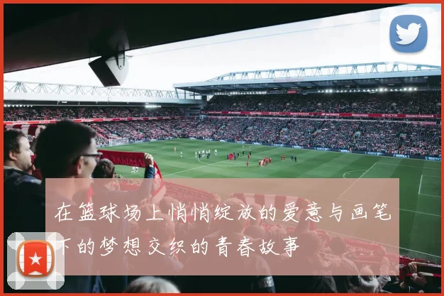 在篮球场上悄悄绽放的爱意与画笔下的梦想交织的青春故事