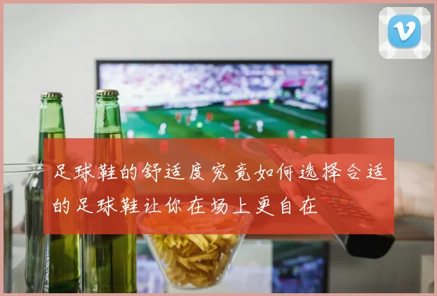 足球鞋的舒适度究竟如何选择合适的足球鞋让你在场上更自在