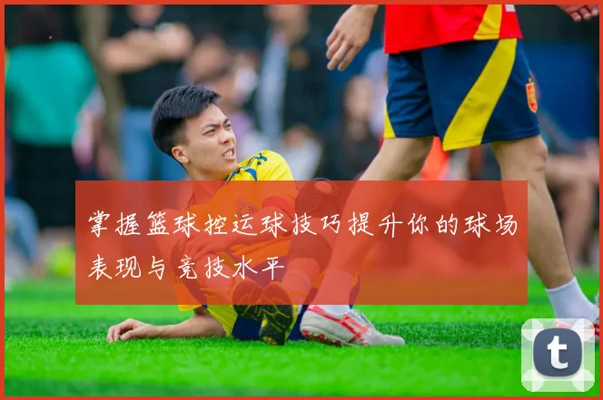 掌握篮球控运球技巧提升你的球场表现与竞技水平