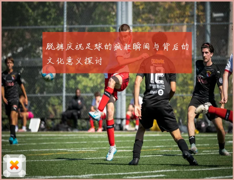 脱裤庆祝足球的疯狂瞬间与背后的文化意义探讨
