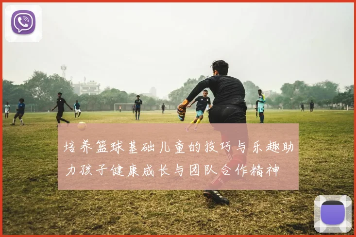 培养篮球基础儿童的技巧与乐趣助力孩子健康成长与团队合作精神